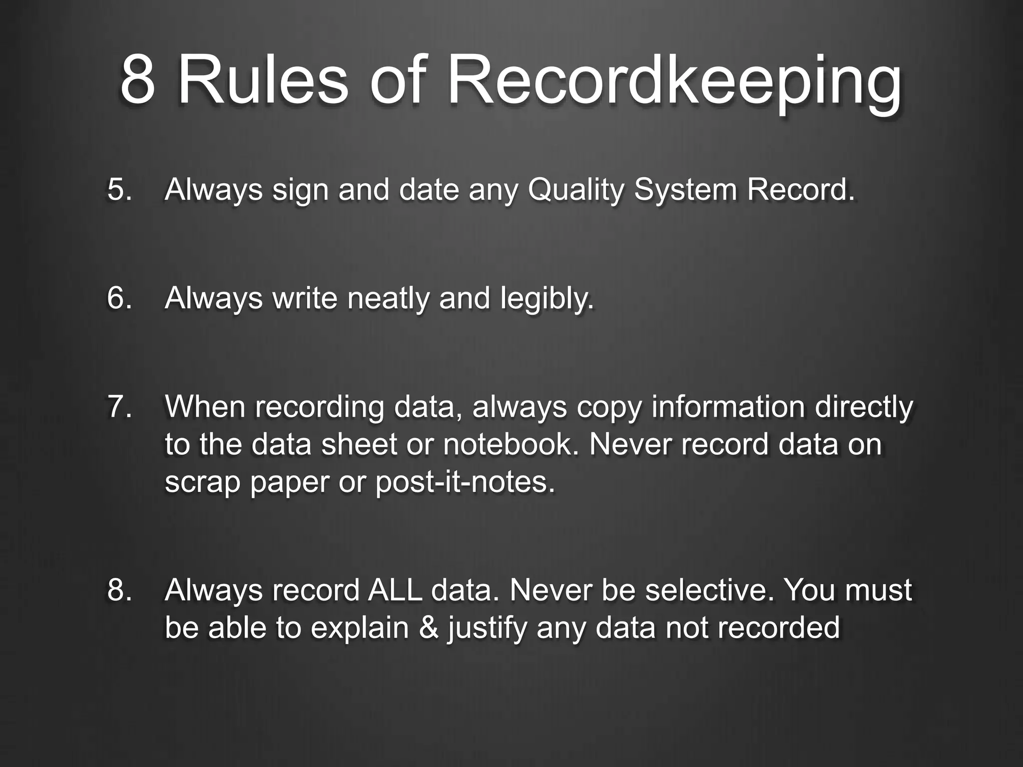 8 Rules of Recordkeeping
5. Always sign and date any Quality System Record.
6. Always write neatly and legibly.
7. When recording data, always copy information directly
to the data sheet or notebook. Never record data on
scrap paper or post-it-notes.
8. Always record ALL data. Never be selective. You must
be able to explain & justify any data not recorded
 