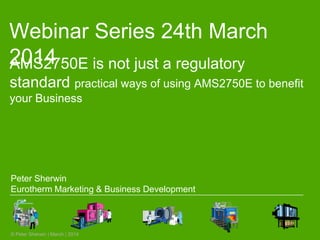 Webinar Series 24th March
2014
© Peter Sherwin | March | 2014
AMS2750E is not just a regulatory
standard practical ways of using AMS2750E to benefit
your Business
Peter Sherwin
Eurotherm Marketing & Business Development
 