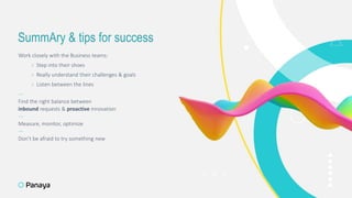 SummAry & tips for success
Work closely with the Business teams:
› Step into their shoes
› Really understand their challenges & goals
› Listen between the lines
—
Find the right balance between
inbound requests & proactive innovation
—
Measure, monitor, optimize
—
Don’t be afraid to try something new
12
 
