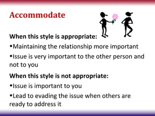 Accommodate

When this style is appropriate:
•Maintaining the relationship more important
•Issue is very important to the other person and
not to you
When this style is not appropriate:
•Issue is important to you
•Lead to evading the issue when others are
ready to address it
 