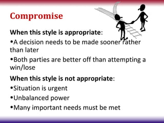 Compromise
When this style is appropriate:
•A decision needs to be made sooner rather
than later
•Both parties are better off than attempting a
win/lose
When this style is not appropriate:
•Situation is urgent
•Unbalanced power
•Many important needs must be met
 