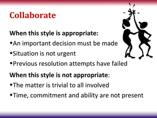 Collaborate
When this style is appropriate:
•An important decision must be made
•Situation is not urgent
•Previous resolution attempts have failed
When this style is not appropriate:
•The matter is trivial to all involved
•Time, commitment and ability are not present
 