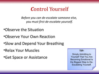Control Yourself
         Before you can de-escalate someone else,
            you must first de-escalate yourself.

•Observe the Situation
•Observe Your Own Reaction
•Slow and Depend Your Breathing
•Relax Your Muscles                                  TIP:
                                              Simply Admitting to
•Get Space or Assistance                     Yourself That You Are
                                            Becoming Emotional Is
                                            the Biggest Step to De-
                                              Escalating Yourself.
 
