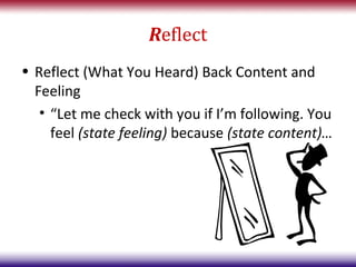 Reflect
• Reflect (What You Heard) Back Content and
  Feeling
   • “Let me check with you if I’m following. You
     feel (state feeling) because (state content)…
 