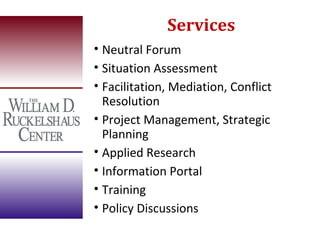 Services
• Neutral Forum
• Situation Assessment
• Facilitation, Mediation, Conflict
  Resolution
• Project Management, Strategic
  Planning
• Applied Research
• Information Portal
• Training
• Policy Discussions
 