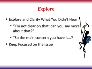 Explore
• Explore and Clarify What You Didn’t Hear
  • “I’m not clear on that: can you say more
    about that?”
  • “So the main concern you have is…?
• Keep Focused on the Issue
 