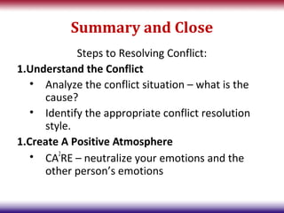 Summary and Close
            Steps to Resolving Conflict:
1.Understand the Conflict
   • Analyze the conflict situation – what is the
     cause?
   • Identify the appropriate conflict resolution
     style.
1.Create A Positive Atmosphere
   • CA2RE – neutralize your emotions and the
     other person’s emotions
 