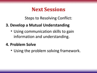 Next Sessions
          Steps to Resolving Conflict:
3. Develop a Mutual Understanding
   • Using communication skills to gain
     information and understanding.
4. Problem Solve
   • Using the problem solving framework.
 