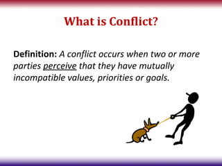 What is Conflict?

Definition: A conflict occurs when two or more
parties perceive that they have mutually
incompatible values, priorities or goals.
 