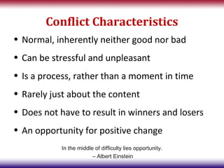 Conflict Characteristics
• Normal, inherently neither good nor bad
• Can be stressful and unpleasant
• Is a process, rather than a moment in time
• Rarely just about the content
• Does not have to result in winners and losers
• An opportunity for positive change
           In the middle of difficulty lies opportunity.
                        – Albert Einstein
 