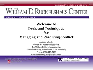 Welcome to
    Tools and Techniques
             for
Managing and Resolving Conflict
                   Amanda Murphy
           Project and Research Specialist,
          The William D. Ruckelshaus Center
    Extension Faculty, Washington State University
                Phone: (206) 219-2409
         E-mail:amanda.g.murphy@wsu.edu
          www.RuckelshausCenter.wsu.edu
 
