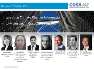 Thursday(17th(October(2013

Integra3ng(Climate(Change(Informa3on(
into(Mainstream(Corporate(Reports(

Ilaria(Miller(
Patrick(Crawford(
Lois(Guthrie(
Head(of(Corporate(
Corporate(
Execu3ve(Director(
Governance(
Engagement(
CDSB(
UK(Dept.(of(
CDSB(
Business,(Innova3on(
and(Skills(

@CDSBGlobal

Jane(Thostrup8Jagd(
Director,(Control(
Compliance(oﬃcer(
A.P.(Moller=Maersk(
Group(

Aissata(Touré(
Francois(Passant(
Jonny(McCaig(
PwC((Germany)( Senior(Consultant,( Execu3ve(Director(
Eurosif(
Sustainability(
Radley(Yeldar(

 