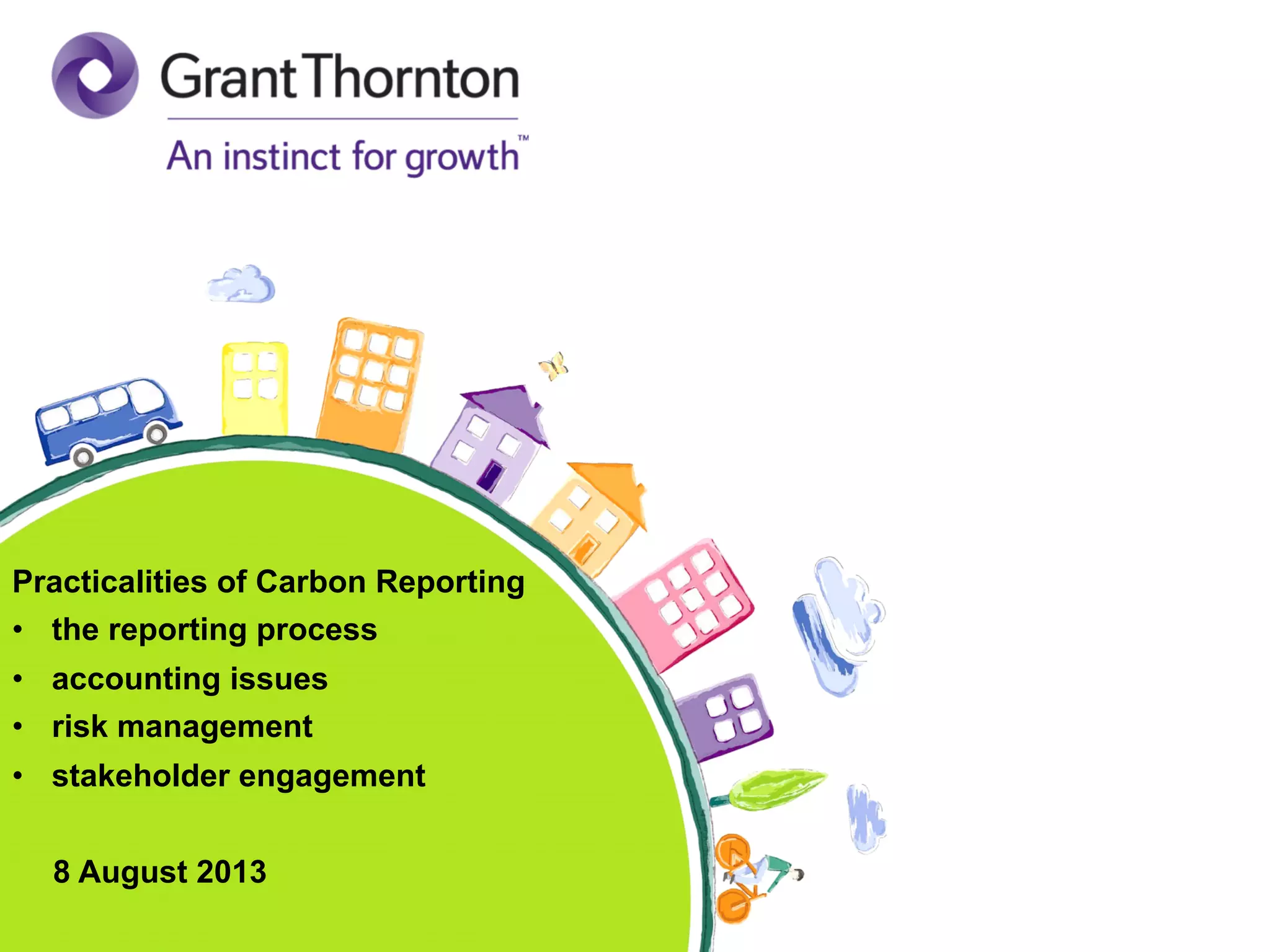 © 2013 Grant Thornton International. All rights reserved© 2013 Grant Thornton International. All rights reserved
Practicalities of Carbon Reporting
•  the reporting process
•  accounting issues
•  risk management
•  stakeholder engagement
8 August 2013
 