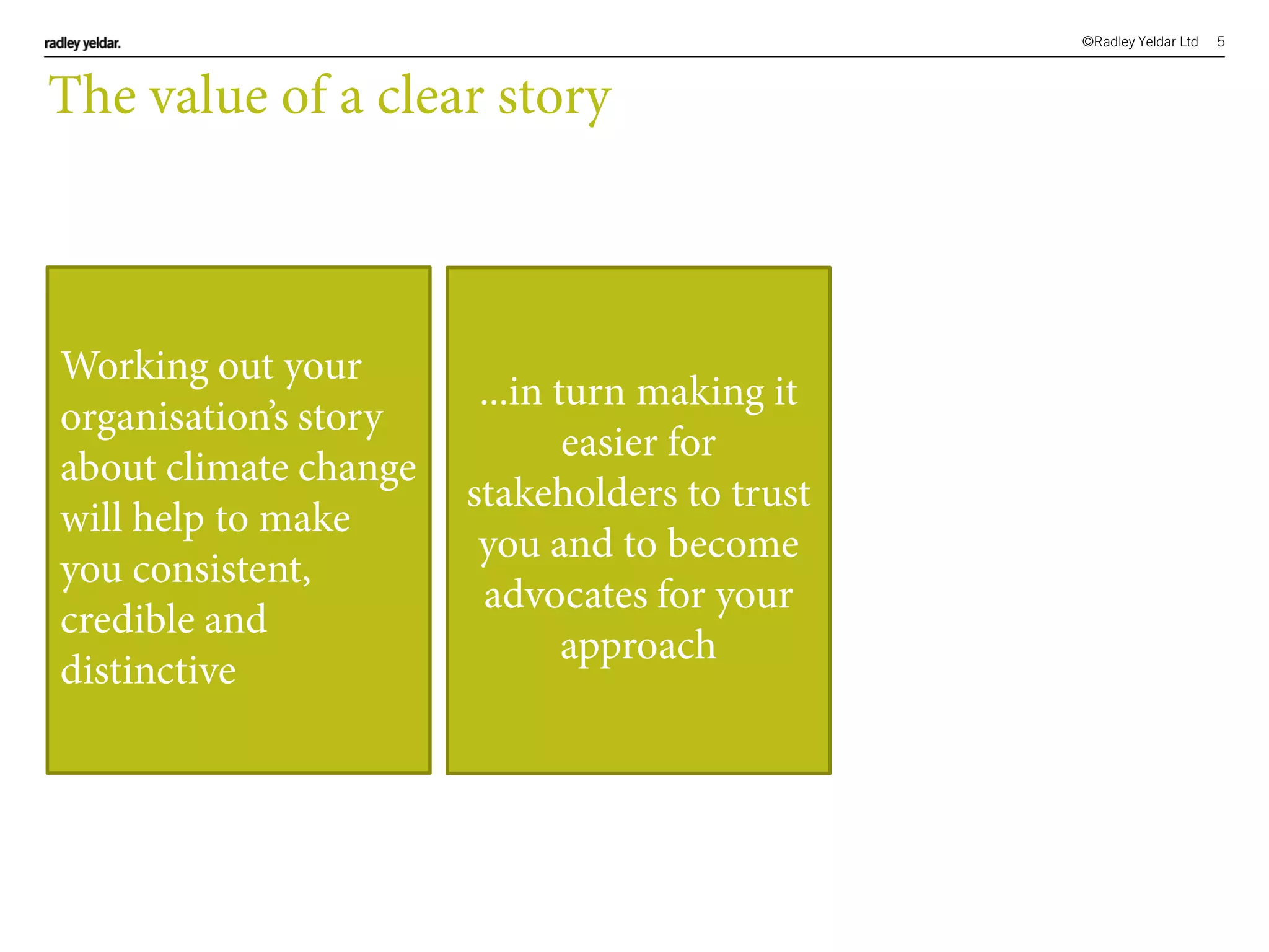 ©Radley Yeldar Ltd 5
The value of a clear story
Working out your
organisation’s story
about climate change
will help to make
you consistent,
credible and
distinctive
...in turn making it
easier for
stakeholders to trust
you and to become
advocates for your
approach
 