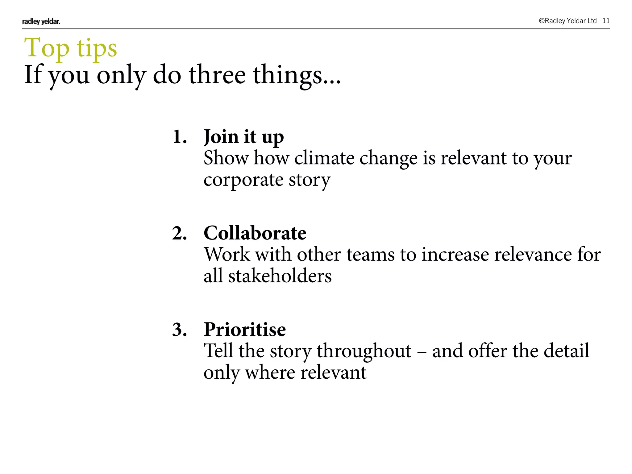 ©Radley Yeldar Ltd 11
1. Join it up
Show how climate change is relevant to your
corporate story
2. Collaborate
Work with other teams to increase relevance for
all stakeholders
3. Prioritise
Tell the story throughout – and offer the detail
only where relevant
Top tips
If you only do three things...
 