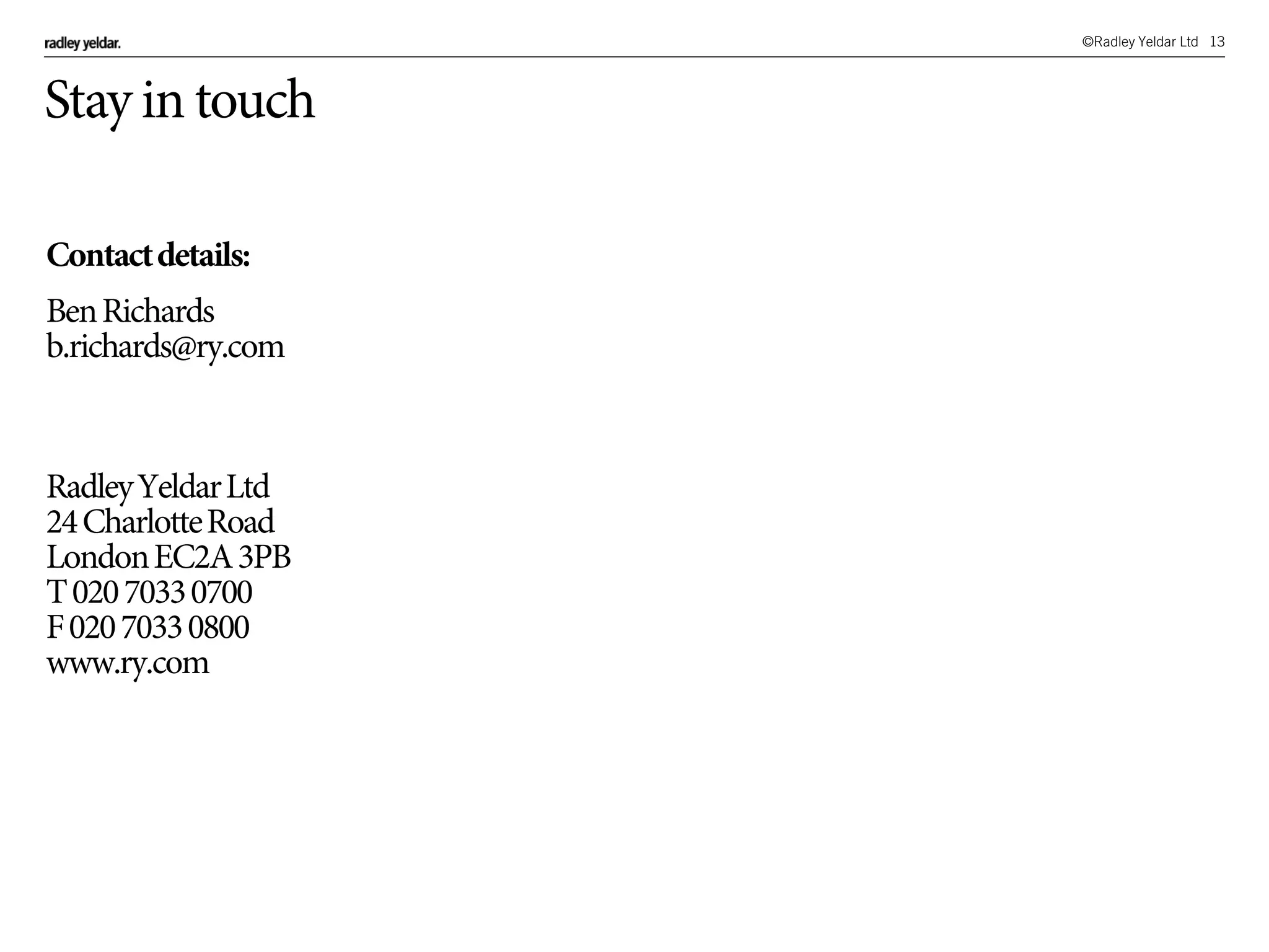 ©Radley Yeldar Ltd 13
Stay in touch
Contactdetails:
BenRichards
b.richards@ry.com
RadleyYeldarLtd
24CharlotteRoad
LondonEC2A3PB
T02070330700
F02070330800
www.ry.com
 