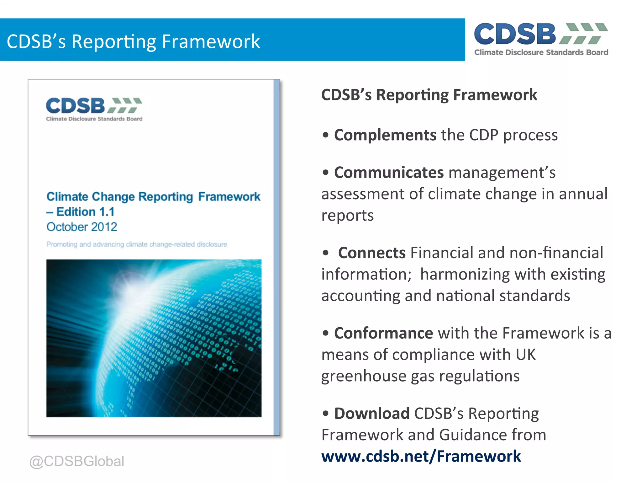 @CDSBGlobal
CDSB’s'Repor>ng'Framework'
'
•'Complements'the'CDP'process'
•'Communicates'management’s'
assessment'of'climate'change'in'annual'
reports'
•''Connects'Financial'and'non`ﬁnancial'
informa,on;''harmonizing'with'exis,ng'
accoun,ng'and'na,onal'standards'
•'Conformance'with'the'Framework'is'a'
means'of'compliance'with'UK'
greenhouse'gas'regula,ons'
•'Download'CDSB’s'Repor,ng'
Framework'and'Guidance'from'
www.cdsb.net/Framework''
CDSB’s'Repor,ng'Framework'
 
