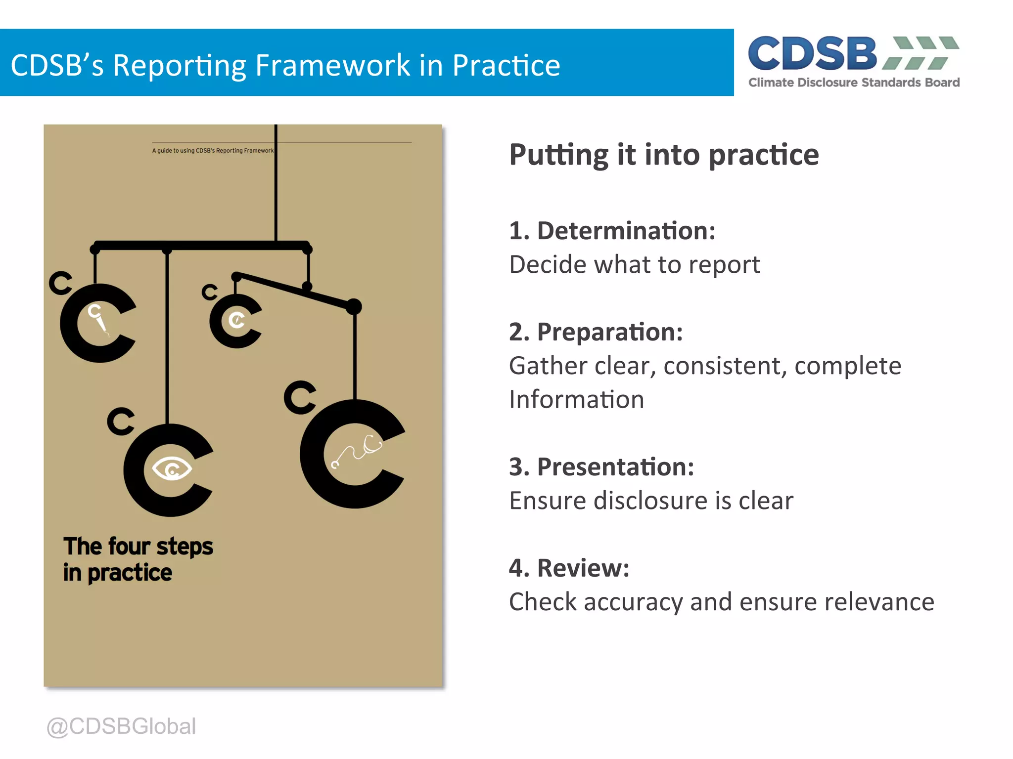 @CDSBGlobal
PuOng'it'into'prac>ce'
'
1.'Determina>on:'
Decide'what'to'report'
'
2.'Prepara>on:'
Gather'clear,'consistent,'complete'
Informa,on'
'
3.'Presenta>on:'
Ensure'disclosure'is'clear'
'
4.'Review:'
Check'accuracy'and'ensure'relevance'
CDSB’s'Repor,ng'Framework'in'Prac,ce'
 