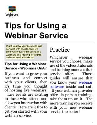 1
Tips for Using a
Webinar Service
Want to grow your business and
connect with clients, then it’s
time you thought of hosting live
webinars and looking for a great
webinar service to do so.
Tips for Using a Webinar
Service - Webinars OnAir
If you want to grow your
business and connect
with your clients, then
it’s time you thought
of hosting live webinars.
Live events are exciting
to those who attend and
allow you interaction with
clients. Here are 4 tips to
get you started with your
webinar service.
Practice
Whichever webinar
service you choose, make
use of the videos, tutorials
and training manuals that
service offers. Those
guides will ensure that
you know your webinar
software inside and out.
If your webinar provider
offers in-person training,
take them up on it. The
more training you receive
with your new webinar
service the better!
 