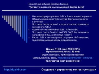 Бесплатный вебинар Дмитрия Галкина
“Хитрости высокоточных измерений Service Level”
Время: 11:00 (мск) 19.01.2015
Продолжительность: 40 мин
Будут разобраны примеры из практики
Записывайтесь здесь: http://goo.gl/forms/9bT1Mm1DuS
Количество мест ограничено!
• Базовая формула расчета %SL и 2 ее основных варианта
• Область применения %SL: откуда берутся неточности
в отчетах?
• Что такое “порог отсечки” и когда его можно применять
при расчете %SL?
• Особенности взаимосвязи %SL, %AR и ASA
• Что такое “хвост Service Level” (SL Tail)? Как экономить
на трафике 8-800, анализируя “хвост”?
• Расчет %SL в нестандартных ситуациях: B-блокировки,
трансферы вызовов между очередями и пр.
http://dgalkin.com Создание и управление контакт-центрами
 