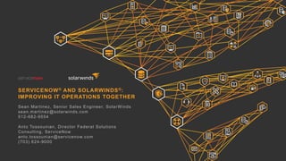 SERVICENOW® AND SOLARWINDS®:
IMPROVING IT OPERATIONS TOGETHER
Sean Martinez, Senior Sales Engineer, SolarWinds
sean.martinez@solarwinds.com
512-682-9554
Anto Tossounian, Director Federal Solutions
Consulting, ServiceNow
anto.tossounian@servicenow.com
(703) 624-9000
 