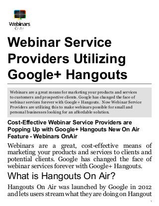 1
Webinar Service
Providers Utilizing
Google+ Hangouts
Webinars are a great means for marketing your products and services
to customers and prospective clients. Google has changed the face of
webinar services forever with Google+ Hangouts. Now Webinar Service
Providers are utilizing this to make webinars possible for small and
personal businesses looking for an affordable solution.
Cost-Effective Webinar Service Providers are
Popping Up with Google+ Hangouts New On Air
Feature - Webinars OnAir
Webinars are a great, cost-effective means of
marketing your products and services to clients and
potential clients. Google has changed the face of
webinar services forever with Google+ Hangouts.
What is Hangouts On Air?
Hangouts On Air was launched by Google in 2012
and lets users stream what they are doing on Hangout
 