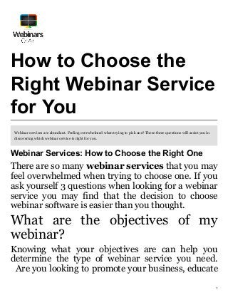1
How to Choose the
Right Webinar Service
for You
Webinar services are abundant. Feeling overwhelmed when trying to pick one? These three questions will assist you in
discovering which webinar service is right for you.
Webinar Services: How to Choose the Right One
There are so many webinar services that you may
feel overwhelmed when trying to choose one. If you
ask yourself 3 questions when looking for a webinar
service you may find that the decision to choose
webinar software is easier than you thought.
What are the objectives of my
webinar?
Knowing what your objectives are can help you
determine the type of webinar service you need.
Are you looking to promote your business, educate
 