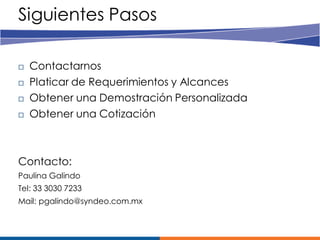 Siguientes Pasos

   Contactarnos
   Platicar de Requerimientos y Alcances
   Obtener una Demostración Personalizada
   Obtener una Cotización



Contacto:
Paulina Galindo
Tel: 33 3030 7233
Mail: pgalindo@syndeo.com.mx
 
