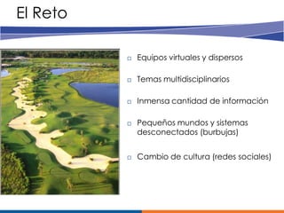 El Reto

             Equipos virtuales y dispersos

             Temas multidisciplinarios

             Inmensa cantidad de información

             Pequeños mundos y sistemas
              desconectados (burbujas)


             Cambio de cultura (redes sociales)
 