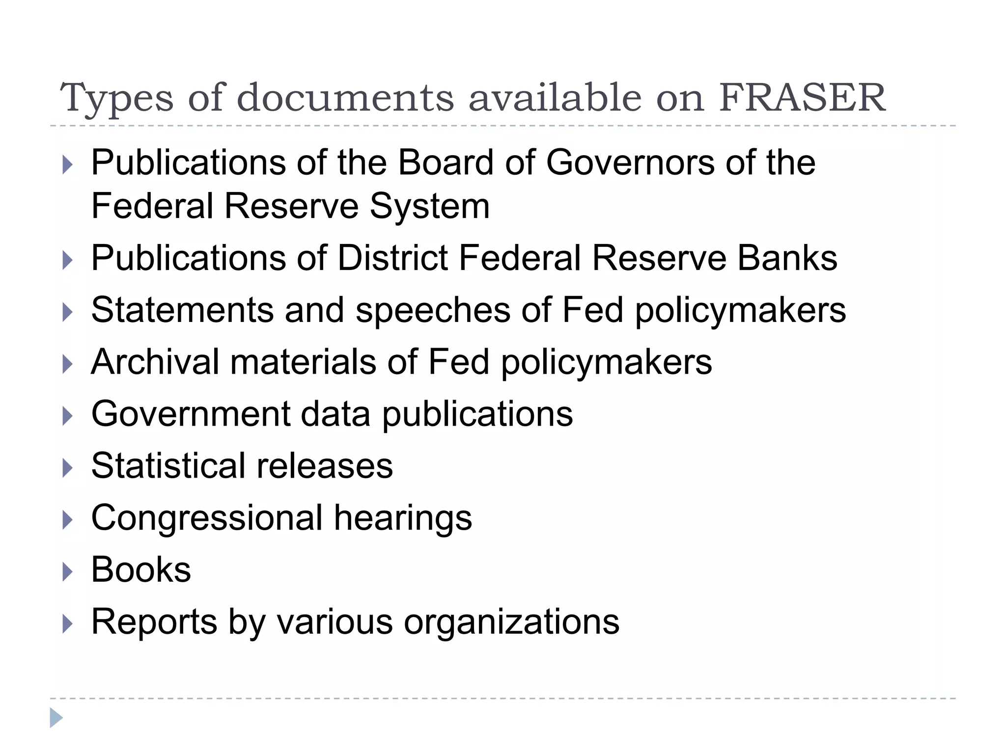 Types of documents available on FRASER
 Publications of the Board of Governors of the
Federal Reserve System
 Publications of District Federal Reserve Banks
 Statements and speeches of Fed policymakers
 Archival materials of Fed policymakers
 Government data publications
 Statistical releases
 Congressional hearings
 Books
 Reports by various organizations
 