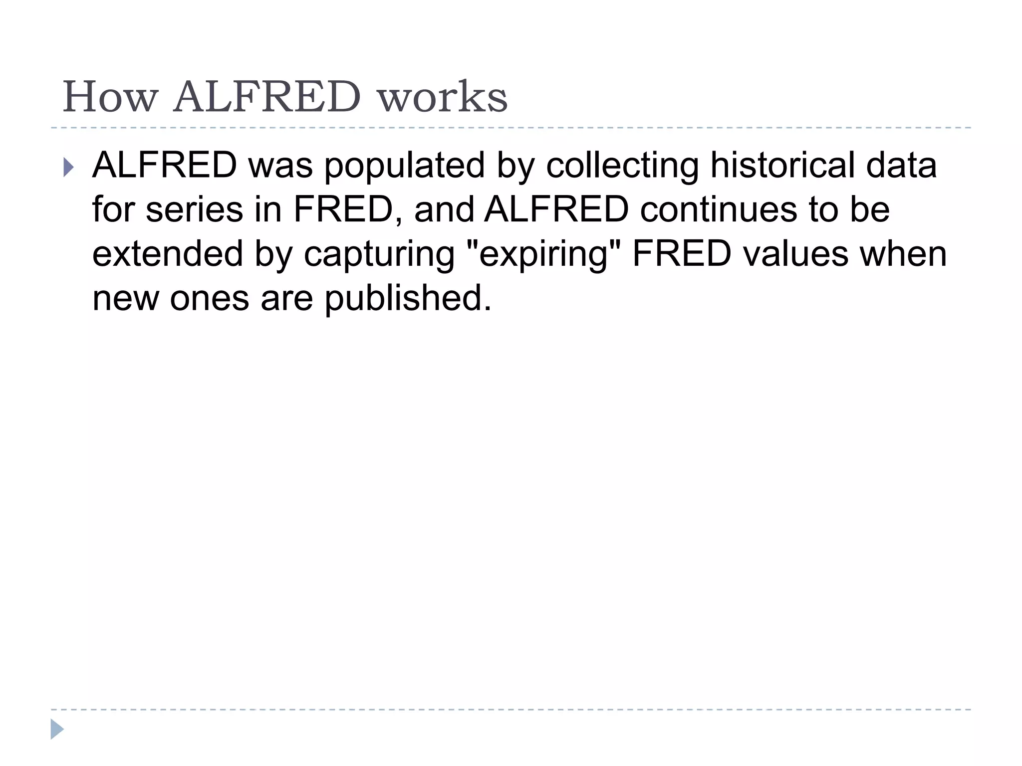 How ALFRED works
 ALFRED was populated by collecting historical data
for series in FRED, and ALFRED continues to be
extended by capturing "expiring" FRED values when
new ones are published.
 