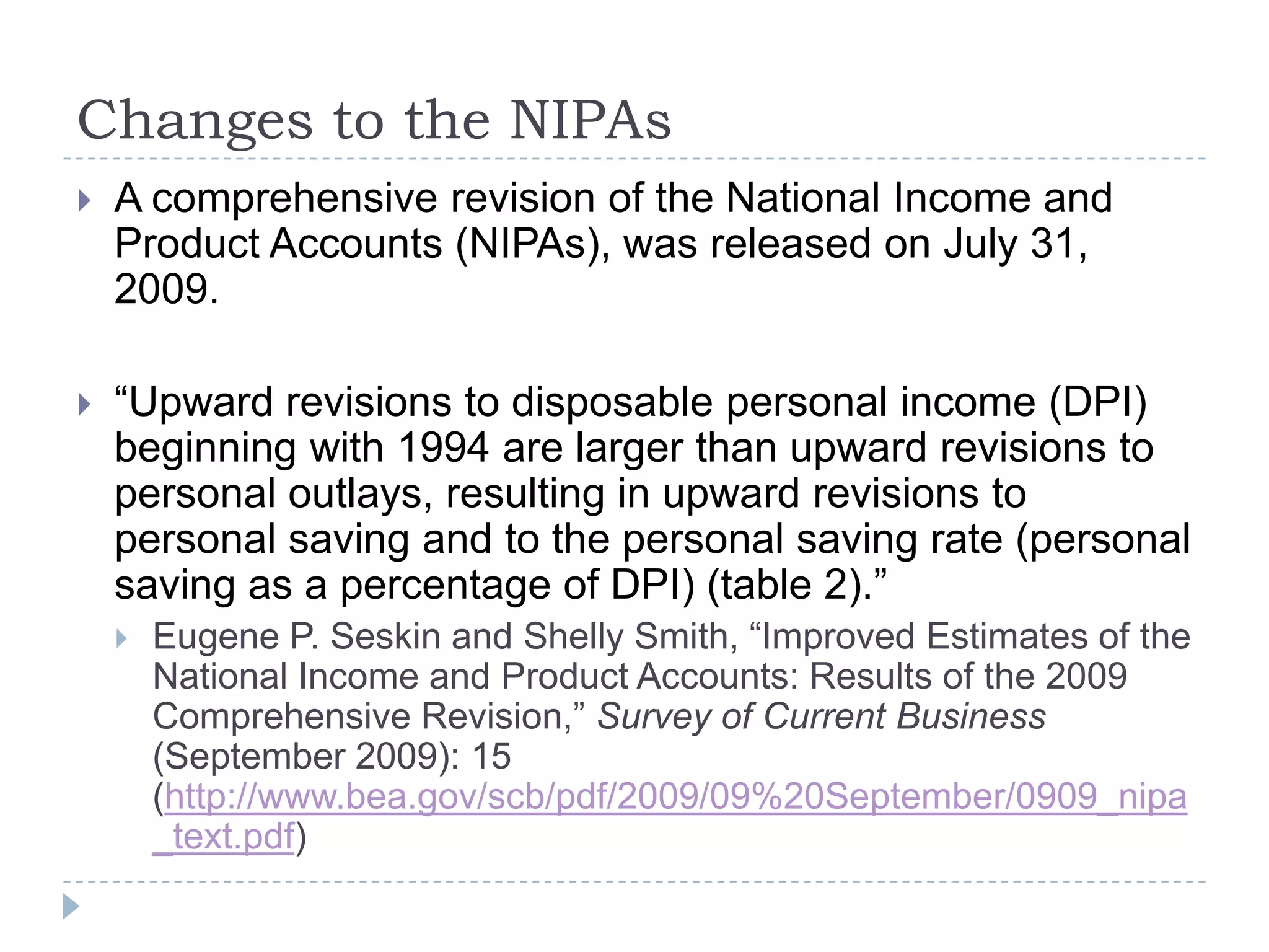Changes to the NIPAs
 A comprehensive revision of the National Income and
Product Accounts (NIPAs), was released on July 31,
2009.
 “Upward revisions to disposable personal income (DPI)
beginning with 1994 are larger than upward revisions to
personal outlays, resulting in upward revisions to
personal saving and to the personal saving rate (personal
saving as a percentage of DPI) (table 2).”
 Eugene P. Seskin and Shelly Smith, “Improved Estimates of the
National Income and Product Accounts: Results of the 2009
Comprehensive Revision,” Survey of Current Business
(September 2009): 15
(http://www.bea.gov/scb/pdf/2009/09%20September/0909_nipa
_text.pdf)
 