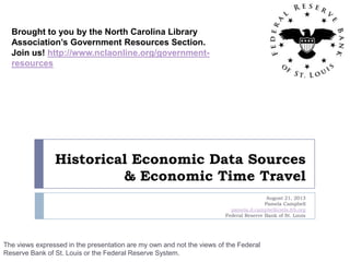Historical Economic Data Sources
& Economic Time Travel
August 21, 2013
Pamela Campbell
pamela.d.campbell@stls.frb.org
Federal Reserve Bank of St. Louis
The views expressed in the presentation are my own and not the views of the Federal
Reserve Bank of St. Louis or the Federal Reserve System.
Brought to you by the North Carolina Library
Association’s Government Resources Section.
Join us! http://www.nclaonline.org/government-
resources
 