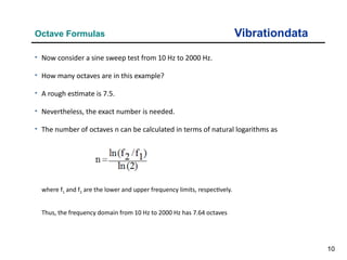 10
Vibrationdata
Octave Formulas
where f1 and f2 are the lower and upper frequency limits, respectively.
Thus, the frequency domain from 10 Hz to 2000 Hz has 7.64 octaves
• Now consider a sine sweep test from 10 Hz to 2000 Hz.
• How many octaves are in this example?
• A rough estimate is 7.5.
• Nevertheless, the exact number is needed.
• The number of octaves n can be calculated in terms of natural logarithms as
 