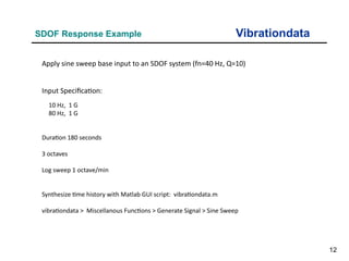 12
Vibrationdata
SDOF Response Example
Apply sine sweep base input to an SDOF system (fn=40 Hz, Q=10)
Input Specification:
10 Hz, 1 G
80 Hz, 1 G
Duration 180 seconds
3 octaves
Log sweep 1 octave/min
Synthesize time history with Matlab GUI script: vibrationdata.m
vibrationdata > Miscellanous Functions > Generate Signal > Sine Sweep
 