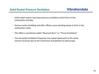 19
Vibrationdata
Solid Rocket Pressure Oscillation
• Solid rocket motors may have pressure oscillations which form in the
combustion chamber
• Various vortex-shedding and other effects cause standing waves to form in the
combustion cavity
• This effect is sometimes called “Resonant Burn” or “Thrust Oscillation”
• The sinusoidal oscillation frequency may sweep downward as the cavity
volume increases due to the conversion of propellant to exhaust gas
 