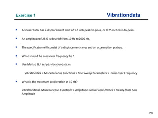 28
Vibrationdata
Exercise 1

A shaker table has a displacement limit of 1.5 inch peak-to-peak, or 0.75 inch zero-to-peak.

An amplitude of 28 G is desired from 10 Hz to 2000 Hz.

The specification will consist of a displacement ramp and an acceleration plateau.

What should the crossover frequency be?

Use Matlab GUI script: vibrationdata.m
vibrationdata > Miscellaneous Functions > Sine Sweep Parameters > Cross-over Frequency

What is the maximum acceleration at 10 Hz?
vibrationdata > Miscellaneous Functions > Amplitude Conversion Utilities > Steady-State Sine
Amplitude
 