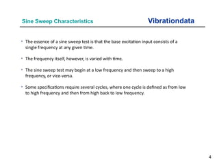4
Vibrationdata
Sine Sweep Characteristics
• The essence of a sine sweep test is that the base excitation input consists of a
single frequency at any given time.
• The frequency itself, however, is varied with time.
• The sine sweep test may begin at a low frequency and then sweep to a high
frequency, or vice-versa.
• Some specifications require several cycles, where one cycle is defined as from low
to high frequency and then from high back to low frequency.
 