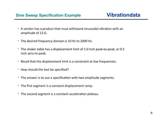 6
Vibrationdata
Sine Sweep Specification Example
• A vendor has a product that must withstand sinusoidal vibration with an
amplitude of 12 G.
• The desired frequency domain is 10 Hz to 2000 Hz.
• The shaker table has a displacement limit of 1.0 inch peak-to-peak, or 0.5
inch zero-to-peak.
• Recall that the displacement limit is a constraint at low frequencies.
• How should the test be specified?
• The answer is to use a specification with two amplitude segments.
• The first segment is a constant displacement ramp.
• The second segment is a constant acceleration plateau.
 