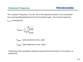 8
Vibrationdata
Crossover Frequency
8
The "crossover" frequency is 15.3 Hz. This is the frequency at which a 12 G acceleration
has a corresponding displacement of 1.0 inch peak-to-peak. The crossover frequency
fcross is calculated via
Furthermore, the acceleration should be converted from G to in/sec2
or G to m/sec2
, as
appropriate.
 
