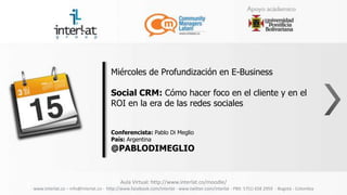Miércoles de Profundización en E-Business

                                      Social CRM: Cómo hacer foco en el cliente y en el
                                      ROI en la era de las redes sociales


                                      Conferencista: Pablo Di Meglio
                                      País: Argentina
                                      @PABLODIMEGLIO


                                          Aula Virtual: http://www.interlat.co/moodle/
www.interlat.co – info@interlat.co - http://www.facebook.com/interlat - www.twitter.com/interlat - PBX: 57(1) 658 2959 - Bogotá - Colombia
 