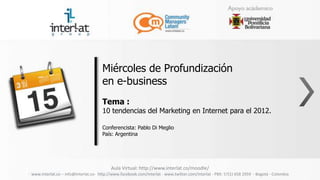Miércoles de Profundización
                                     en e-business
                                     Tema :
                                     10 tendencias del Marketing en Internet para el 2012.

                                     Conferencista: Pablo Di Meglio
                                     País: Argentina




                                          Aula Virtual: http://www.interlat.co/moodle/
www.interlat.co – info@interlat.co- http://www.facebook.com/interlat - www.twitter.com/interlat - PBX: 57(1) 658 2959 - Bogotá - Colombia
 