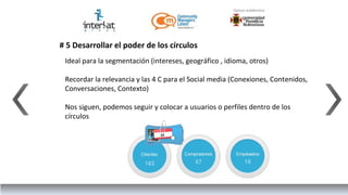 # 5 Desarrollar el poder de los círculos
 Ideal para la segmentación (intereses, geográfico , idioma, otros)

 Recordar la relevancia y las 4 C para el Social media (Conexiones, Contenidos,
 Conversaciones, Contexto)

 Nos siguen, podemos seguir y colocar a usuarios o perfiles dentro de los
 círculos
 