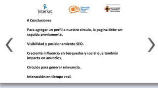# Conclusiones

Para agregar un perfil a nuestro circulo, la pagina debe ser
seguida previamente.

Visibilidad y posicionamiento SEO.

Creciente influencia en búsquedas y social que también
impacta en anuncios.

Círculos para generar relevancia.

Interacción en tiempo real.
 