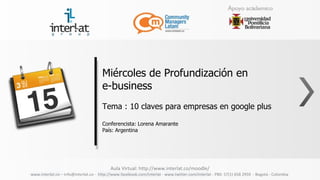 Miércoles de Profundización en
                                      e-business
                                      Tema : 10 claves para empresas en google plus

                                      Conferencista: Lorena Amarante
                                      País: Argentina




                                          Aula Virtual: http://www.interlat.co/moodle/
www.interlat.co – info@interlat.co - http://www.facebook.com/interlat - www.twitter.com/interlat - PBX: 57(1) 658 2959 - Bogotá - Colombia
 
