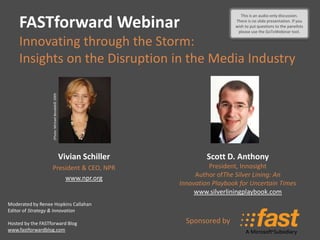 This is an audio-only
                                                                                          This is an audio-only discussion.

    FASTforward Webinar                                                                There is no slide presentation. If you
                                                                                       wish discussion – to the panelists
                                                                                            to put questions there is no
                                                                                        please usepresentation. tool.
                                                                                            slide the GoToWebinar

    Innovating through the Storm:
    Insights on the Disruption in the Media Industry
                   (Photo: Michael Benabib© 2009




                                                   Vivian Schiller            Scott D. Anthony
                   President & CEO, NPR                                        President, Innosight
                       www.npr.org                                        Author ofThe Silver Lining: An
                                                                     Innovation Playbook for Uncertain Times
                                                                          www.silverliningplaybook.com
Moderated by Renee Hopkins Callahan
Editor of Strategy & Innovation

Hosted by the FASTforward Blog                                         Sponsored by
www.fastforwardblog.com
 