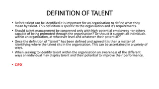 DEFINITION OF TALENT
• Before talent can be identified it is important for an organisation to define what they
mean by talent. This definition is specific to the organisation and it’s requirements.
• Should talent management be concerned only with high-potential employees –or others
capable of being promoted through the organisation? Or should it support all individuals
within an organisation, at whatever level and whatever their potential?”
• Once the definition of “talent” has been defined and agreed it is then a matter of
identifying where the talent sits in the organisation. This can be ascertained in a variety of
ways.
• When seeking to identify talent within the organisation an awareness of the different
ways an individual may display talent and their potential to improve their performance.
• CIPD
 
