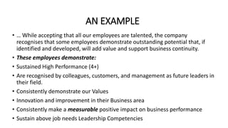 AN EXAMPLE
• … While accepting that all our employees are talented, the company
recognises that some employees demonstrate outstanding potential that, if
identified and developed, will add value and support business continuity.
• These employees demonstrate:
• Sustained High Performance (4+)
• Are recognised by colleagues, customers, and management as future leaders in
their field.
• Consistently demonstrate our Values
• Innovation and improvement in their Business area
• Consistently make a measurable positive impact on business performance
• Sustain above job needs Leadership Competencies
 
