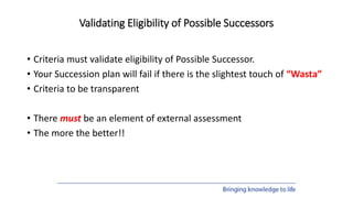 Validating Eligibility of Possible Successors
• Criteria must validate eligibility of Possible Successor.
• Your Succession plan will fail if there is the slightest touch of “Wasta”
• Criteria to be transparent
• There must be an element of external assessment
• The more the better!!
 