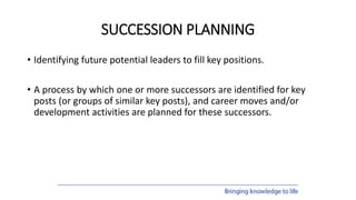 SUCCESSION PLANNING
• Identifying future potential leaders to fill key positions.
• A process by which one or more successors are identified for key
posts (or groups of similar key posts), and career moves and/or
development activities are planned for these successors.
 